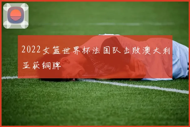 2022女篮世界杯法国队击败澳大利亚获铜牌