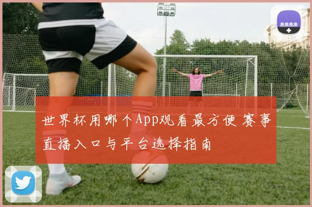 世界杯用哪个App观看最方便 赛事直播入口与平台选择指南