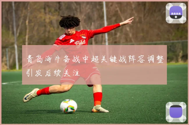 青岛海牛备战中超关键战阵容调整引发后续关注