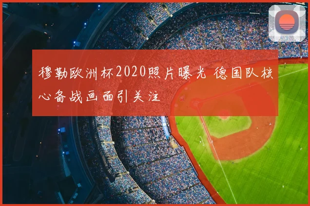 穆勒欧洲杯2020照片曝光 德国队核心备战画面引关注