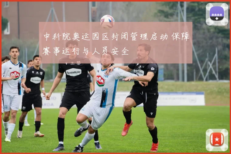 中科院奥运园区封闭管理启动 保障赛事运行与人员安全