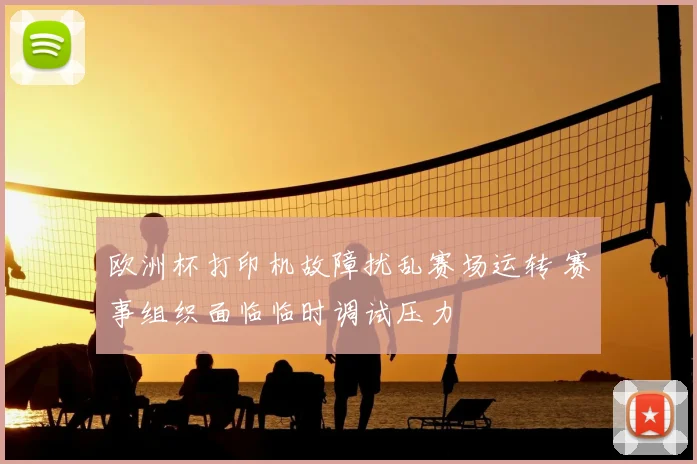 欧洲杯打印机故障扰乱赛场运转 赛事组织面临临时调试压力