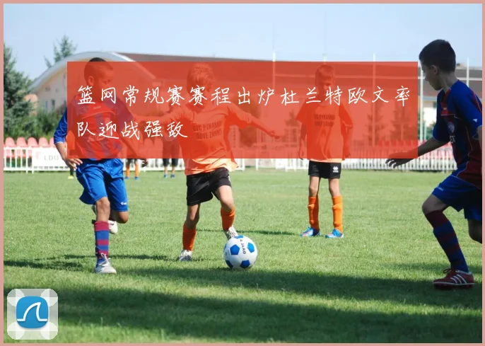 篮网常规赛赛程出炉杜兰特欧文率队迎战强敌