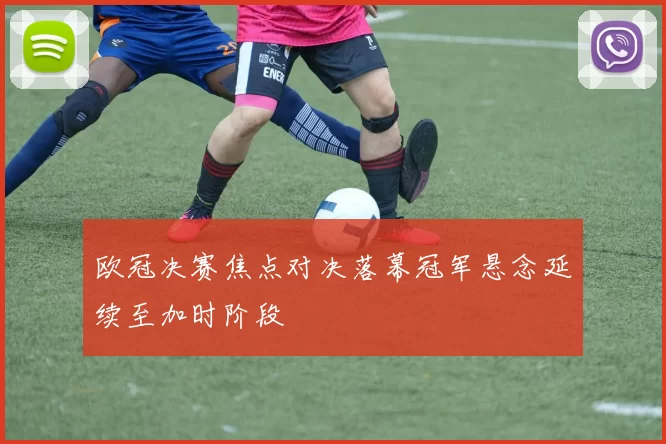 欧冠决赛焦点对决落幕冠军悬念延续至加时阶段