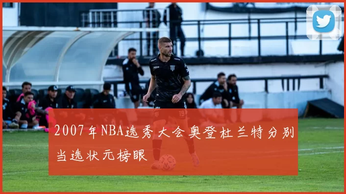 2007年NBA选秀大会奥登杜兰特分别当选状元榜眼
