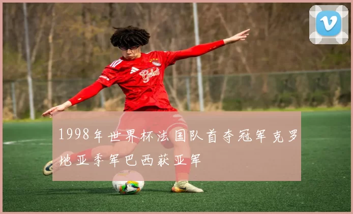 1998年世界杯法国队首夺冠军克罗地亚季军巴西获亚军