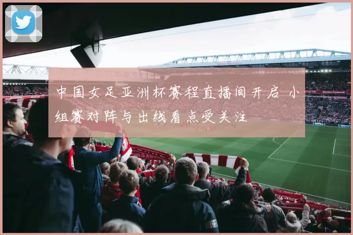 中国女足亚洲杯赛程直播间开启 小组赛对阵与出线看点受关注