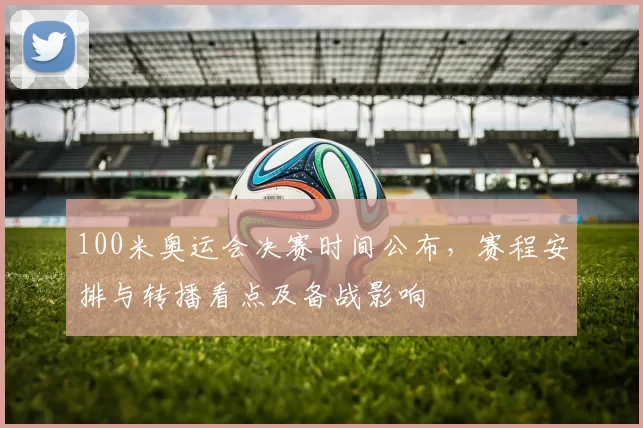 100米奥运会决赛时间公布，赛程安排与转播看点及备战影响