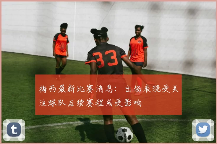 梅西最新比赛消息：出场表现受关注球队后续赛程或受影响