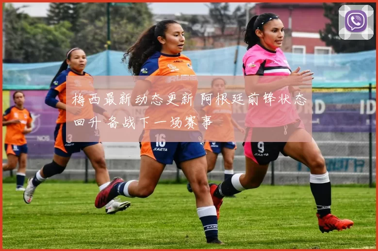 梅西最新动态更新 阿根廷前锋状态回升 备战下一场赛事