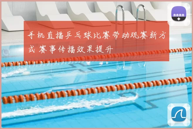 手机直播乒乓球比赛带动观赛新方式 赛事传播效果提升