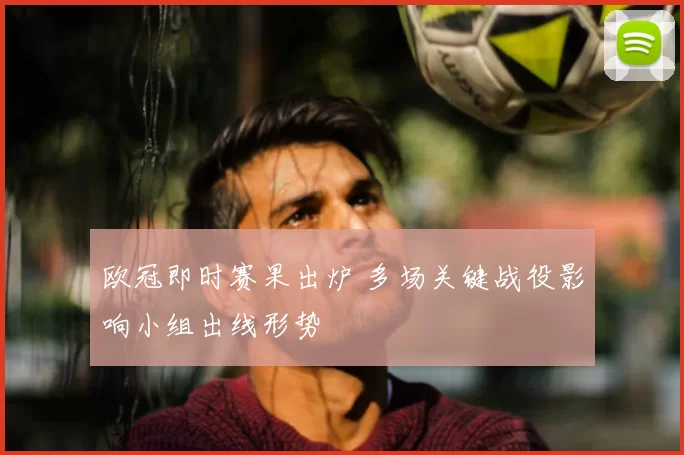 欧冠即时赛果出炉 多场关键战役影响小组出线形势