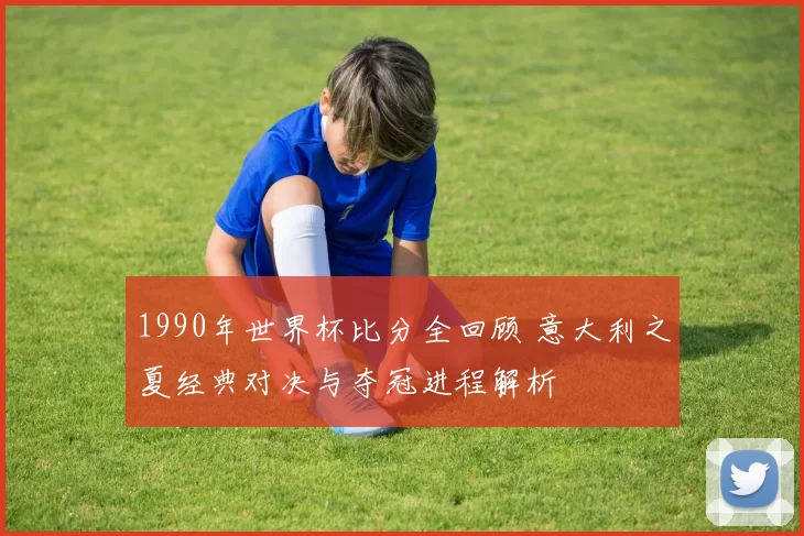 1990年世界杯比分全回顾 意大利之夏经典对决与夺冠进程解析