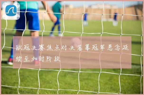 欧冠决赛焦点对决落幕冠军悬念延续至加时阶段