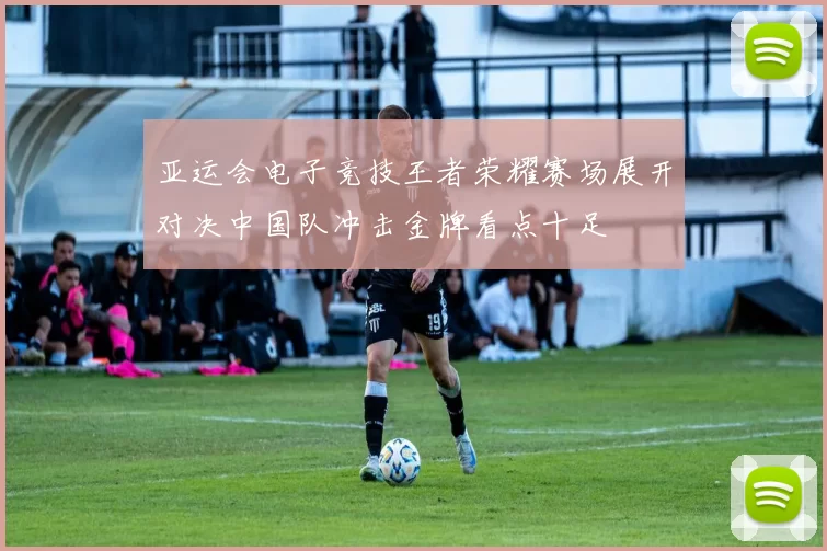 亚运会电子竞技王者荣耀赛场展开对决中国队冲击金牌看点十足