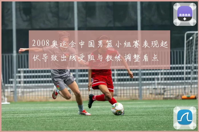 2008奥运会中国男篮小组赛表现起伏导致出线受阻与教练调整看点