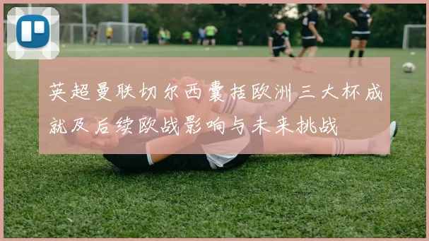 英超曼联切尔西囊括欧洲三大杯成就及后续欧战影响与未来挑战