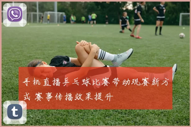 手机直播乒乓球比赛带动观赛新方式 赛事传播效果提升