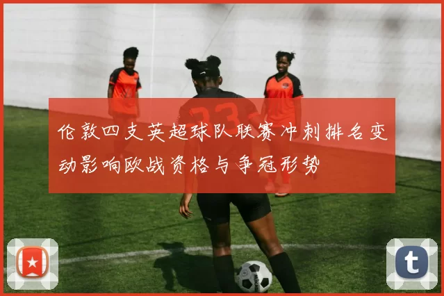 伦敦四支英超球队联赛冲刺排名变动影响欧战资格与争冠形势