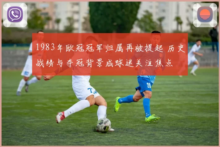 1983年欧冠冠军归属再被提起 历史战绩与夺冠背景成球迷关注焦点