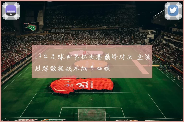 19年足球世界杯决赛巅峰对决 全场进球数据战术细节回顾