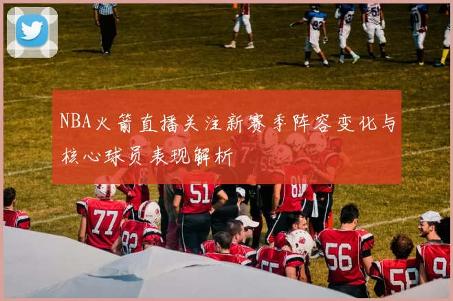 NBA火箭直播关注新赛季阵容变化与核心球员表现解析