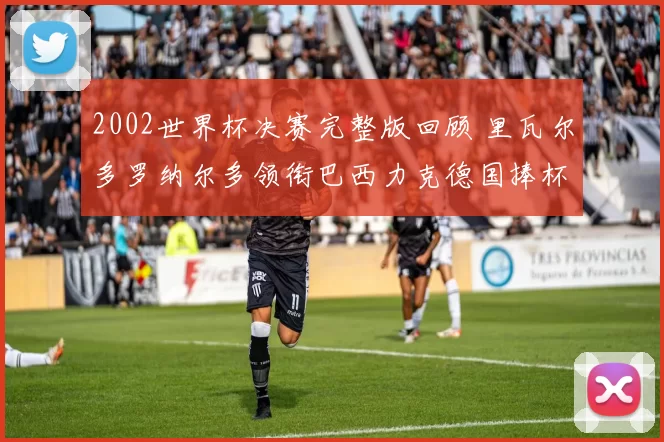 2002世界杯决赛完整版回顾 里瓦尔多罗纳尔多领衔巴西力克德国捧杯