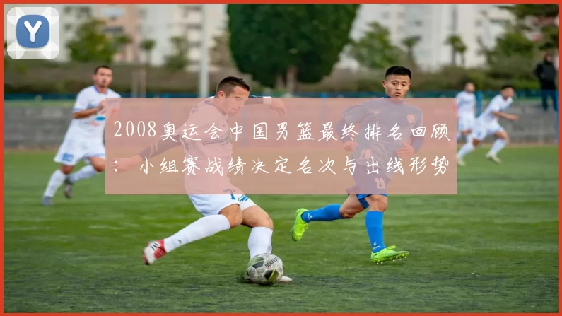 2008奥运会中国男篮最终排名回顾：小组赛战绩决定名次与出线形势