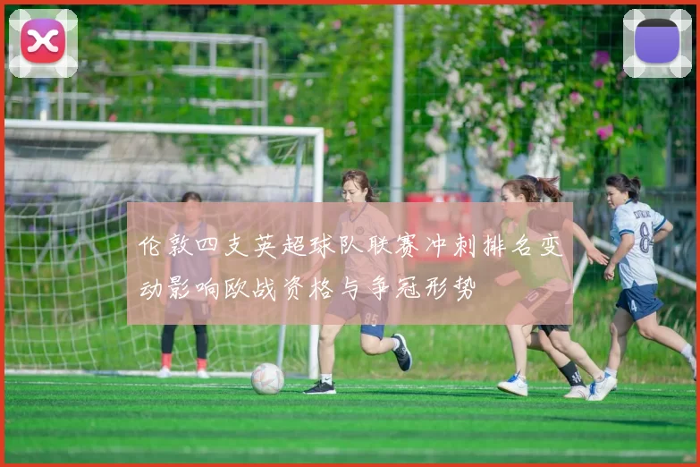 伦敦四支英超球队联赛冲刺排名变动影响欧战资格与争冠形势