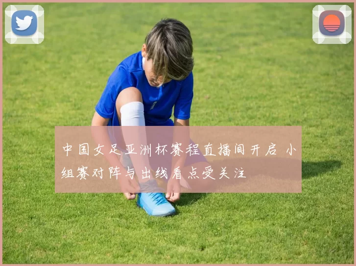 中国女足亚洲杯赛程直播间开启 小组赛对阵与出线看点受关注
