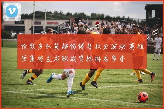 伦敦多队英超伤停与积分波动 赛程密集将左右欧战资格排名争夺