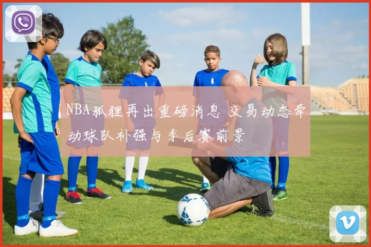 NBA狐狸再出重磅消息 交易动态牵动球队补强与季后赛前景