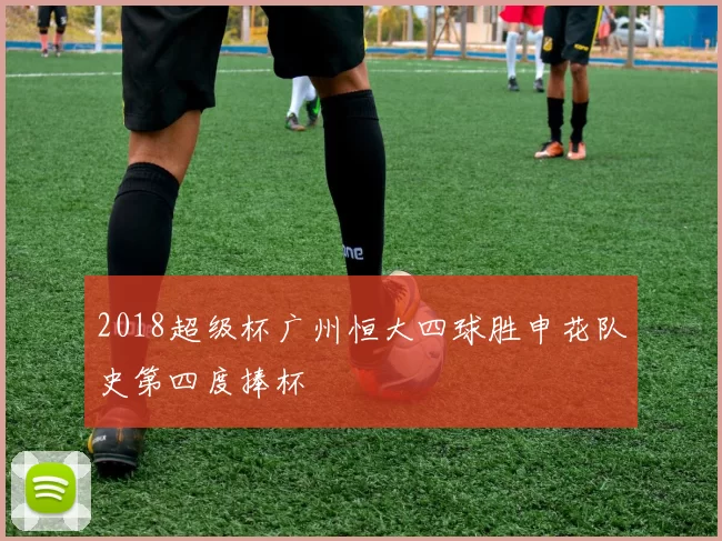 2018超级杯广州恒大四球胜申花队史第四度捧杯