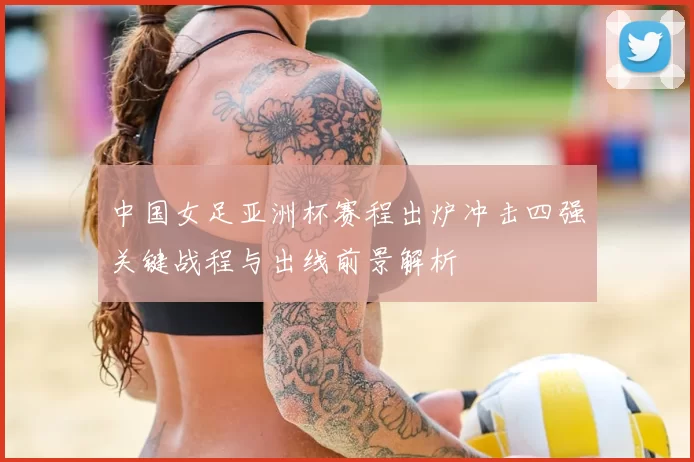 中国女足亚洲杯赛程出炉冲击四强关键战程与出线前景解析